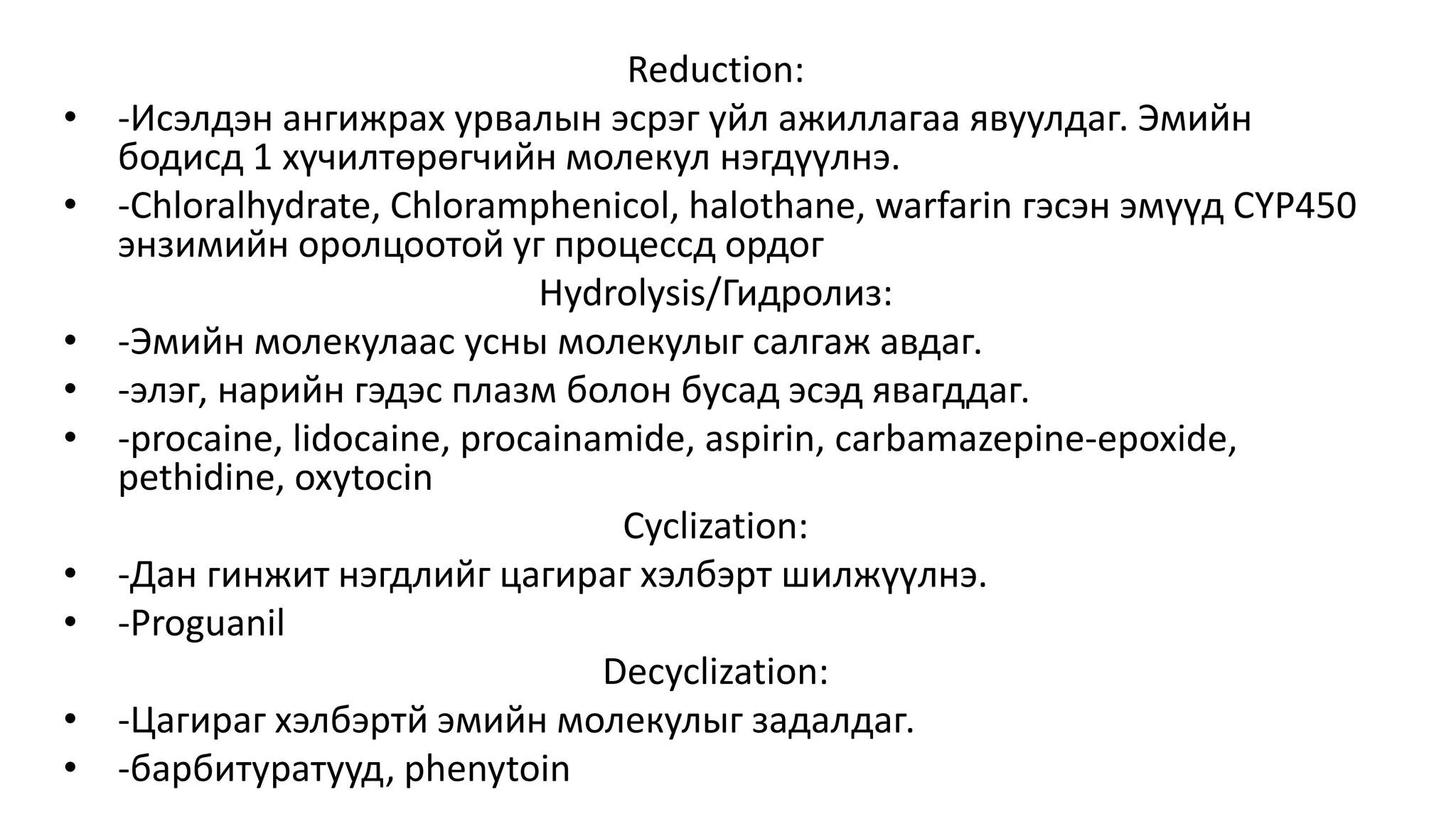 Reduction:
• -Исэлдэн ангижрах урвалын эсрэг үйл ажиллагаа явуулдаг. Эмийн
бодисд 1 хүчилтөрөгчийн молекул нэгдүүлнэ.
• -Chloralhydrate, Chloramphenicol, halothane, warfarin гэсэн эмүүд CYP450
энзимийн оролцоотой уг процессд ордог
Hydrolysis/Гидролиз:
• -Эмийн молекулаас усны молекулыг салгаж авдаг.
• -элэг, нарийн гэдэс плазм болон бусад эсэд явагддаг.
• -procaine, lidocaine, procainamide, aspirin, carbamazepine-epoxide,
pethidine, oxytocin
Cyclization:
• -Дан гинжит нэгдлийг цагираг хэлбэрт шилжүүлнэ.
• -Proguanil
Decyclization:
• -Цагираг хэлбэртй эмийн молекулыг задалдаг.
• -барбитуратууд, phenytoin
 