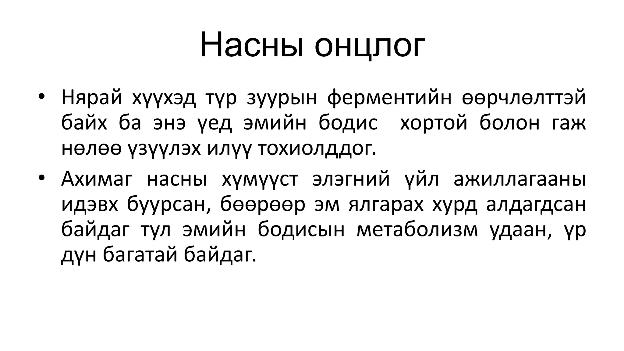 Насны онцлог
• Нярай хүүхэд түр зуурын ферментийн өөрчлөлттэй
байх ба энэ үед эмийн бодис хортой болон гаж
нөлөө үзүүлэх илүү тохиолддог.
• Ахимаг насны хүмүүст элэгний үйл ажиллагааны
идэвх буурсан, бөөрөөр эм ялгарах хурд алдагдсан
байдаг тул эмийн бодисын метаболизм удаан, үр
дүн багатай байдаг.
 