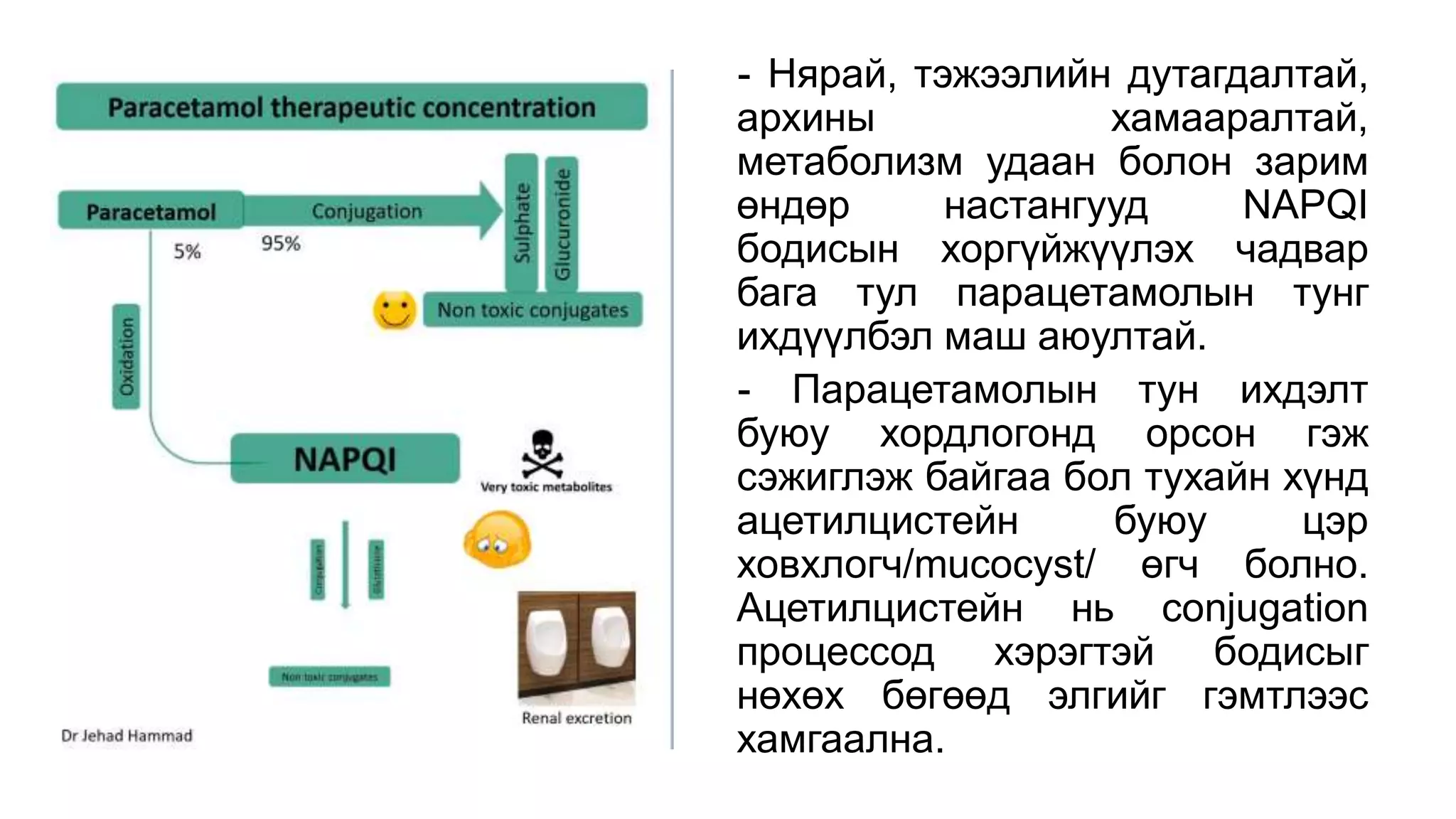- Нярай, тэжээлийн дутагдалтай,
архины хамааралтай,
метаболизм удаан болон зарим
өндөр настангууд NAPQI
бодисын хоргүйжүүлэх чадвар
бага тул парацетамолын тунг
ихдүүлбэл маш аюултай.
- Парацетамолын тун ихдэлт
буюу хордлогонд орсон гэж
сэжиглэж байгаа бол тухайн хүнд
ацетилцистейн буюу цэр
ховхлогч/mucocyst/ өгч болно.
Ацетилцистейн нь conjugation
процессод хэрэгтэй бодисыг
нөхөх бөгөөд элгийг гэмтлээс
хамгаална.
 
