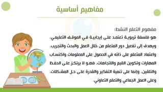 ‫أساسية‬ ‫مفاهيم‬
‫التعلي‬ ‫الموتةل‬ ‫فةو‬ ‫إييابيةة‬ ‫علةي‬ ‫تعتمةد‬ ‫تربويةة‬ ‫فلسفة‬ ‫هو‬
‫مةو‬
‫والتي‬ ‫والبحث‬ ‫العمل‬ ‫خالل‬ ‫من‬ ‫المتعلم‬ ‫دور‬ ‫تفعيل‬ ‫إلي‬ ‫ويهدف‬
‫ريب‬
‫واكتسة‬ ‫المعلومات‬ ‫علي‬ ‫الحصول‬ ‫فو‬ ‫ذاته‬ ‫علي‬ ‫المتعلم‬ ‫واعتماد‬
‫اب‬
‫الحفة‬ ‫علةي‬ ‫يرتكةز‬ ‫ال‬ ‫فهةو‬ ‫واالتياهات‬ ‫القيم‬ ‫وتكوين‬ ‫المهارات‬
‫المشة‬ ‫لةل‬ ‫علةي‬ ‫والقدرة‬ ‫التفكير‬ ‫تنمية‬ ‫علي‬ ‫وإنما‬ ‫والتلقين‬
‫كالت‬
‫التعاونو‬ ‫والتعلم‬ ‫اليماعو‬ ‫العمل‬ ‫وعلي‬
.
‫النشط‬ ‫التعلم‬ ‫مفهوم‬
:
 