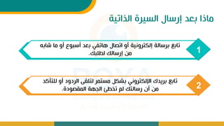 ‫الذاتية‬ ‫السيرة‬ ‫إرسال‬ ‫بعد‬ ‫ماذا‬
1
‫م‬ ‫أو‬ ‫أسبوع‬ ‫بعد‬ ‫هاتف‬ ‫اتصال‬ ‫أو‬ ‫إلكترونية‬ ‫برسالة‬ ‫تابع‬
‫شاب‬ ‫ا‬
‫لطلبك‬ ‫إرسالك‬ ‫من‬
.
2
‫ل‬ ‫أو‬ ‫الردود‬ ‫لتلق‬ ‫مستمر‬ ‫بشكل‬ ‫اإللكترون‬ ‫بريدك‬ ‫تابع‬
‫لتأكد‬
‫المقصودة‬ ‫الجهة‬ ‫تخطئ‬ ‫لم‬ ‫رسالتك‬ ‫أت‬ ‫من‬
.
 