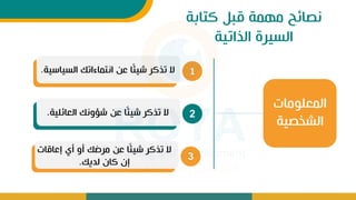 ‫كتابة‬ ‫قبل‬ ‫مهمة‬ ‫نصائح‬
‫الذاتية‬ ‫السيرة‬
1
‫السياس‬ ‫انتماءاتك‬ ‫عن‬ ‫ا‬ً‫ئ‬‫شي‬ ‫تذكر‬ ‫ال‬
‫ية‬
.
2
‫العائلية‬ ‫ونك‬ ‫ش‬ ‫عن‬ ‫ا‬ً‫ئ‬‫شي‬ ‫تذكر‬ ‫ال‬
.
3
‫إعاقات‬ ‫أل‬ ‫أو‬ ‫مرضك‬ ‫عن‬ ‫ا‬ً‫ئ‬‫شي‬ ‫تذكر‬ ‫ال‬
‫لديك‬ ‫كات‬ ‫إت‬
.
‫المعلومات‬
‫الشخصية‬
 