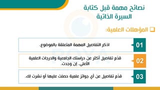 ‫كتابة‬ ‫قبل‬ ‫مهمة‬ ‫نصائح‬
‫الذاتية‬ ‫السيرة‬
01
‫بالموضوع‬ ‫المتعلقة‬ ‫المهمة‬ ‫التفاصيل‬ ‫اذكر‬
.
02
‫العلمية‬ ‫ات‬ ‫والدر‬ ‫الجامعية‬ ‫دراستك‬ ‫عن‬ ‫أكثر‬ ‫تفاصيل‬ ‫م‬ّ
‫د‬‫ق‬
‫دت‬ ‫و‬ ‫إت‬ ، ‫األعل‬
.
03
‫لك‬ ‫نشرت‬ ‫أو‬ ‫عليها‬ ‫حصلت‬ ‫علمية‬ ‫وائز‬ ‫أل‬ ‫عن‬ ‫تفاصيل‬ ‫م‬ّ
‫د‬‫ق‬
.
❑
‫العلمية‬ ‫هالت‬ ‫الم‬
:
 