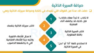 ‫الذاتية‬ ‫السيرة‬ ‫صياغة‬
❑
‫الذاتي‬ ‫سيرتك‬ ‫وصياغة‬ ‫كتابة‬ ‫ف‬ ‫تفيدك‬ ‫الت‬ ‫الفوائد‬ ‫من‬ ‫ا‬ً
‫د‬‫عد‬ ‫لك‬ ‫صيت‬
‫وه‬ ‫ة‬
:
5
1
4
3
‫تكذب‬ ‫ال‬
.
‫بالكذب‬ ‫عملك‬ ‫تبدأ‬ ‫ال‬
!
‫أثباء‬ ‫يكتشف‬ ‫قد‬ ‫كذبك‬ ‫فإت‬
‫المعايبة‬
‫ببفس‬ ‫الذاتية‬ ‫سيرتك‬ ‫اكتب‬
‫ك‬
‫الليوية‬ ‫لألخطاء‬ ‫مجال‬ ‫ال‬
‫الطباع‬ ‫لألخطاء‬ ‫ا‬ً
‫د‬‫ي‬ ‫وانتب‬
‫ية‬
‫الحاسوب‬ ‫يكتشفها‬ ‫ال‬ ‫الت‬
‫الذاتية‬ ‫السيرة‬ ‫اكتب‬
‫المطلوبة‬ ‫باللية‬
.
‫كلمة‬ ‫تستخدم‬ ‫ال‬
"
‫أنا‬
"
‫أو‬
"
‫نحن‬
"
‫الذاتية‬ ‫السيرة‬ ‫ف‬
.
2
 