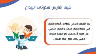 ‫اإلبداع‬ ‫مكونات‬ ‫أمارس‬ ‫كيف‬
‫الت‬ ‫أنماط‬ ‫من‬ ‫ا‬‫نمط‬ ‫اإلبداعي‬ ‫التفكير‬ ‫يعد‬
‫فكير‬
‫الت‬ ‫والتفكير‬ ،‫الناقد‬ ‫التفكير‬ ‫منها‬ ‫التي‬
،‫أملي‬
‫ونشاط‬ ‫عملية‬ ‫هو‬ ‫التفكير‬ ‫أن‬ ‫اعتبار‬ ‫على‬
‫اإلنسان‬ ‫حياة‬ ‫طوال‬ ‫يحدث‬ ‫ذهني‬
.
 