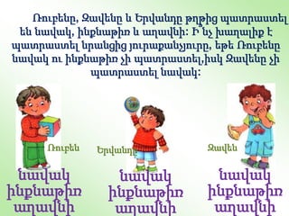 նավակ
ինքնաթիռ
աղավնի
նավակ
ինքնաթիռ
աղավնի
նավակ
ինքնաթիռ
աղավնի
Ռուբեն Զավեն
Երվանդը
Ռուբենը, Զավենը և Երվանդը թղթից պատրաստել
են նավակ, ինքնաթիռ և աղավնի: Ի՞նչ խաղալիք է
պատրաստել նրանցից յուրաքանչյուրը, եթե Ռուբենը
նավակ ու ինքնաթիռ չի պատրաստել,իսկ Զավենը չի
պատրաստել նավակ:
 