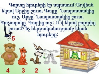 1
5
2
3
4
Գորտը հյուրերի էր սպասում:Աղվեսն
եկավ Արջից շուտ, Գայլը՝ Նապաստակից
ուշ, Արջը՝ Նապաստակից շուտ,
Կաչաղակը՝ Գայլից ուշ: Ո՞վ եկավ բոլորից
շուտ:Ի՞նչ հերթականությամբ եկան
հյուրերը:
 