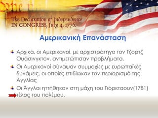 Αμερικανική Επανάσταση
Αρχικά, οι Αμερικανοί, με αρχιστράτηγο τον Τζορτζ
Ουάσινγκτον, αντιμετώπισαν προβλήματα.
Οι Αμερικανοί σύναψαν συμμαχίες με ευρωπαϊκές
δυνάμεις, οι οποίες επιδίωκαν τον περιορισμό της
Αγγλίας
Οι Άγγλοι ηττήθηκαν στη μάχη του Γιόρκταουν(1781)
τέλος του πολέμου.
 