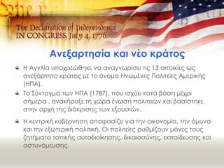 Ανεξαρτησία και νέο κράτος
Η Αγγλία υποχρεώθηκε να αναγνωρίσει τις 13 αποικίες ως
ανεξάρτητο κράτος με το όνομα Ηνωμένες Πολιτείες Αμερικής
(ΗΠΑ).
Το Σύνταγμα των ΗΠΑ (1787), που ισχύει κατά βάση μέχρι
σήμερα , ανακήρυξε τη χώρα ένωση πολιτειών και βασίστηκε
στην αρχή της διάκρισης των εξουσιών.
Η κεντρική κυβέρνηση αποφασίζει για την οικονομία, την άμυνα
και την εξωτερική πολιτική. Οι πολιτείες ρυθμίζουν μόνες τους
ζητήματα τοπικής αυτοδιοίκησης, δικαιοσύνης, εκπαίδευσης και
αστυνόμευσης.
 