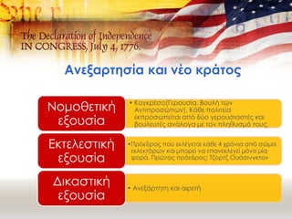 Ανεξαρτησία και νέο κράτος
• Κογκρέσο(Γερουσία, Βουλή των
Αντιπροσώπων). Κάθε πολιτεία
εκπροσωπείται από δύο γερουσιαστές και
βουλευτές ανάλογα με τον πληθυσμό τους.
Νομοθετική
εξουσία
•Πρόεδρος που εκλέγεται κάθε 4 χρόνια από σώμα
εκλεκτόρων και μπορεί να επανεκλεγεί μόνο μία
φορά. Πρώτος πρόεδρος: Τζορτζ Ουάσινγκτον
Εκτελεστική
εξουσία
• Ανεξάρτητη και αιρετή
Δικαστική
εξουσία
 