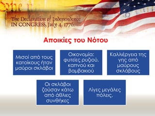 Αποικίες του Νότου
Μισοί από τους
κατοίκους ήταν
μαύροι σκλάβοι
Οικονομία:
φυτείες ρυζιού,
καπνού και
βαμβακιού
Καλλιέργεια της
γης από
μαύρους
σκλάβους
Οι σκλάβοι
ζούσαν κάτω
από άθλιες
συνθήκες
Λίγες μεγάλες
πόλεις.
 