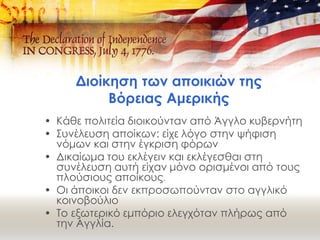 Διοίκηση των αποικιών της
Βόρειας Αμερικής
• Κάθε πολιτεία διοικούνταν από Άγγλο κυβερνήτη
• Συνέλευση αποίκων: είχε λόγο στην ψήφιση
νόμων και στην έγκριση φόρων
• Δικαίωμα του εκλέγειν και εκλέγεσθαι στη
συνέλευση αυτή είχαν μόνο ορισμένοι από τους
πλούσιους αποίκους.
• Οι άποικοι δεν εκπροσωπούνταν στο αγγλικό
κοινοβούλιο
• Το εξωτερικό εμπόριο ελεγχόταν πλήρως από
την Αγγλία.
 