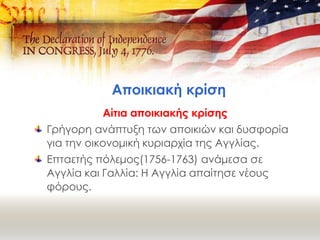 Αποικιακή κρίση
Αίτια αποικιακής κρίσης
Γρήγορη ανάπτυξη των αποικιών και δυσφορία
για την οικονομική κυριαρχία της Αγγλίας.
Επταετής πόλεμος(1756-1763) ανάμεσα σε
Αγγλία και Γαλλία: Η Αγγλία απαίτησε νέους
φόρους.
 