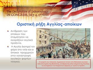 Οριστική ρήξη Αγγλίας-αποίκων
Αντίδραση των
αποίκων που
σταμάτησαν να
αγοράζουν αγγλικά
προϊόντα.
Η Αγγλία διατηρεί τον
φόρο στο τσάι και οι
άποικοι προχωρούν
στην καταστροφή
αγγλικών φορτίων
τσαγιού. Η «γιορτή του τσαγιού»: Αμερικανοί πετούν στη θάλασσα αγγλικό
τσάι στο λιμάνι της Βοστόνης, αντιδρώντας στην επιμονή της Αγγλίας
να συνεχίσουν να πληρώνουν φόρους γι’ αυτό το προϊόν.
 
