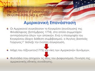 Αμερικανική Επανάσταση
Οι Αμερικανοί συγκάλεσαν το Κογκρέσο (συνέλευση) της
Φιλαδέλφειας (Σεπτέμβριος 1774), στο οποίο συμμετείχαν
αντιπρόσωποι όλων των αποικιών. Ενώ η πλειοψηφία του
Κογκρέσου έδειχνε διάθεση συμβιβασμού, ο Άγγλος βασιλιάς
Γεώργιος Γ´ διάλεξε την ένοπλη σύγκρουση.
Μάχη του Λέξινγκτον(1775) και νίκη των Αμερικανών δυνάμεων.
Φυλλάδια που απηχούν τις ιδέες του Διαφωτισμού. Γέννηση της
αμερικανικής εθνικής συνείδησης.
 
