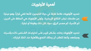 ‫األولويات‬ ‫أهمية‬
‫ا‬ ‫ع‬ ‫وهو‬ ‫ًر‬‫ا‬‫ارار‬ ‫ي‬ ‫ن‬ ‫ألنيا‬ ‫اجحين؛‬ ‫ال‬ ‫حياة‬ ‫في‬ ‫فاراة‬ ‫عالمة‬ ‫األولوياق‬ ‫نحويو‬
‫ارة‬
‫الو‬ ‫على‬ ‫الحفاظ‬ ‫هي‬ ‫األولوياق‬ ‫وأولى‬ ‫اإليجابيةر‬ ‫تائج‬ ‫ال‬ ‫نجلب‬ ‫مقوماق‬ ‫عن‬
‫ينر‬
‫نجارة‬ ‫أو‬ ‫وظيفة‬ ‫ذلك‬ ‫كان‬ ‫سواء‬ ‫الرزقر‬ ‫مصور‬ ‫ثم‬ ‫األسرةر‬ ‫ثم‬
.
‫وأسار‬ ‫ذاناه‬ ‫الشاخص‬ ‫احتياجااق‬ ‫علاى‬ ‫يار‬ ‫ك‬ ‫بشاك‬ ‫تمو‬ ‫ي‬ ‫األولوياق‬ ‫نحويو‬
‫نه‬
‫ارارانه‬ ‫انخاذ‬ ‫و‬ ‫ع‬ ‫واألهلية‬ ‫ضج‬ ‫ال‬ ‫يمتلك‬ ‫أن‬ ‫نتطلب‬ ‫وأنيا‬ ‫هر‬ ‫ومجتم‬
.
 