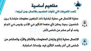 ‫أساسية‬ ‫مفاهيم‬
‫أبرزها‬ ‫ومن‬ ،‫باالتصال‬ ‫المقصود‬ ‫تناولت‬ ‫التي‬ ‫التعريفات‬ ‫تتعدد‬
:
‫ة‬ ‫متبادلةة‬ ‫معلومات‬ ‫اتجاهين‬ ‫ذات‬ ‫تبادلية‬ ‫عملية‬ ‫هي‬ ‫االتصال‬ ‫عملية‬
‫ين‬
‫اتجة‬ ‫فةي‬ ‫ولةي‬ ،‫ةر‬،‫ار‬ ‫فةي‬ ‫التةثيير‬ ‫منهما‬ ٍ‫ي‬‫أل‬ ‫يمكن‬ ‫حيث‬ ،‫شخصين‬
ٍ‫ه‬‫ا‬
‫ر‬،‫ر‬ ٍ‫ص‬‫شخ‬ ‫من‬ ‫صادر‬ ‫أمر‬ ‫أو‬ ‫واحد‬
.
‫والمشاع‬ ‫وارراء‬ ‫واألفكار‬ ‫المعلومات‬ ‫وتبادل‬ ‫إنتاج‬ ‫عملية‬ ‫االتصال‬
‫من‬ ‫ر‬
‫ة‬ ‫استجا‬ ‫وإحداث‬ ،‫فيه‬ ‫التثيير‬ ‫قصد‬ ‫ر‬،‫آ‬ ‫إلى‬ ‫شخص‬
.
 
