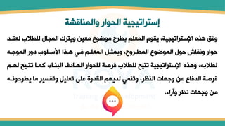 ‫والمناقشة‬ ‫الحوار‬ ‫إستراتيجية‬
‫ل‬ ‫للطالل‬ ‫المجال‬ ‫ويترك‬ ‫معين‬ ‫موضوع‬ ‫بطرح‬ ‫المعلم‬ ‫يقول‬ ،‫اإلستراتيجية‬ ‫هذه‬ ‫وفق‬
‫عقتد‬
‫الموجت‬ ‫مور‬ ‫ستلول‬ ‫ا‬ ‫هتذا‬ ‫فتي‬ ‫المعلتم‬ ‫ويملتل‬ ،‫المطتروح‬ ‫الموضوع‬ ‫حول‬ ‫ونقاش‬ ‫حوار‬
‫تتتي‬ ‫كمتا‬ ،‫البمتاء‬ ‫الهتامف‬ ‫للحوار‬ ‫فرصة‬ ‫للطالل‬ ‫تتيح‬ ‫اإلستراتيجية‬ ‫وهذه‬ ، ‫لطالب‬
‫لهتم‬ ‫ح‬
‫يطرح‬ ‫ما‬ ‫وتفسير‬ ‫تعليل‬ ‫على‬ ‫القدرة‬ ‫لديهم‬ ‫وتممي‬ ،‫المظر‬ ‫وجهات‬ ‫عن‬ ‫الدفاع‬ ‫فرصة‬
‫ونت‬
‫وآراء‬ ‫نظر‬ ‫وجهات‬ ‫من‬
.
 