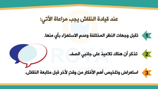 ‫اآلتي‬ ‫مراعاة‬ ‫يجب‬ ‫المقاش‬ ‫قيامة‬ ‫عمد‬
:
1
‫ممها‬ ‫بأي‬ ‫االستهزاء‬ ‫وعدل‬ ‫المختلفة‬ ‫المظر‬ ‫وجهات‬ ‫تقبل‬
.
2
‫الصف‬ ‫جانبي‬ ‫على‬ ‫تالميذ‬ ‫هماك‬ ‫أن‬ ‫تذكر‬
.
3
‫المقاش‬ ‫متابعة‬ ‫قبل‬ ‫آلخر‬ ٍ‫ت‬‫وق‬ ‫من‬ ‫فكار‬ ‫ا‬ ‫أهم‬ ‫وتلخيص‬ ‫استعراض‬
.
 
