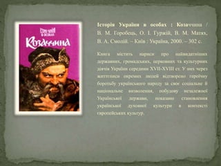 Історія України в особах : Козаччина /
В. М. Горобець, О. І. Гуржій, В. М. Матях,
В. А. Смолій. – Київ : Україна, 2000. – 302 с.
Книга містить нариси про найвидатніших
державних, громадських, церковних та культурних
діячів України середини XVII-XVIII ст. У них через
життєписи окремих людей відтворено героїчну
боротьбу українського народу за своє соціальне й
національне визволення, побудову незалежної
Української держави, показано становлення
української духовної культури в контексті
європейських культур.
 
