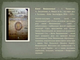 Князі Вишневецькі / І. Чаманська,
А. Литовченко, А. Мацук та ін. ; під наук. ред.
І. Тесленка. – Київ : БалтіяДрук, 2016. – 319 с.
Науково-популярне видання, третій том
започаткованої серії «Еліта», розповідає про історію
роду князів Вишневецьких – однієї з
наймогутніших і найбагатших фамілій української
магнатерії. Серед представників роду Дмитро
(Байда) Вишневецький, що вважається засновником
Запорізької Січі, і Ярема Вишневецький – лютий
ворог козацького руху під проводом Богдана
Хмельницького; Раїна Вишневецька (Могилянка) -
меценатка, покровителька православних монастирів
і король Речі Посполитої Михайло Корибут
Вишневецький. Життєписи цих особистостей і їх
слід у історії України – це і є темою досліджень
українських, польських, литовських і білоруських
науковців
 