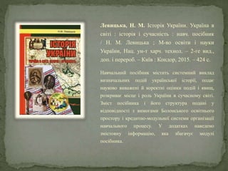 Левицька, Н. М. Історія України. Україна в
світі : історія і сучасність : навч. посібник
/ Н. М. Левицька ; М-во освіти і науки
України, Нац. ун-т харч. технол. – 2-ге вид.,
доп. і перероб. – Київ : Кондор, 2015. – 424 с.
Навчальний посібник містить системний виклад
визначальних подій української історії, подає
науково виважені й коректні оцінки подій і явищ,
розкриває місце і роль України в сучасному світі.
Зміст посібника і його структура подані у
відповідності з вимогами Болонського освітнього
простору і кредитно-модульної системи організації
навчального процесу. У додатках наведено
змістовну інформацію, яка збагачує модулі
посібника.
 