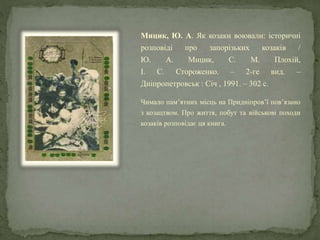 Мицик, Ю. А. Як козаки воювали: історичні
розповіді про запорізьких козаків /
Ю. А. Мицик, С. М. Плохій,
І. С. Стороженко. – 2-ге вид. –
Дніпропетровськ : Січ , 1991. – 302 с.
Чимало пам’ятних місць на Придніпров’ї пов’язано
з козацтвом. Про життя, побут та військові походи
козаків розповідає ця книга.
 