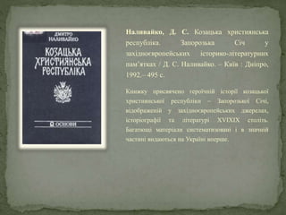 Наливайко, Д. С. Козацька християнська
республіка. Запорозька Січ у
західноєвропейських історико-літературних
пам’ятках / Д. С. Наливайко. – Київ : Дніпро,
1992.– 495 с.
Книжку присвячено героїчній історії козацької
християнської республіки – Запорозької Січі,
відображеній у західноєвропейських джерелах,
історіографії та літературі XVIXIX століть.
Багатющі матеріали систематизовані і в значній
частині видаються на Україні вперше.
 