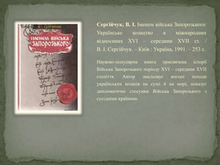 Сергійчук, В. І. Іменем війська Запорозького:
Українське козацтво в міжнародних
відносинах XVI – середини XVII ст. /
В. І. Сергійчук. – Київ : Україна, 1991. – 253 с.
Науково-популярна книга присвячена історії
Війська Запорозького періоду XVI – середини XVII
століття. Автор змальовує воєнні походи
українських козаків на суші й на морі, показує
дипломатичні стосунки Війська Запорозького з
сусідніми країнами.
 