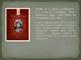 Смолій, В. А. Богдан Хмельницький /
В. А. Смолій, В. С. Степанков. – (Серія :
Особистість і доба). – Київ : Видав. Дім
“Альтернативи”, 2003. – 400 с.
У книзі на широкому фактологічному матеріалі, із
залученням численних і маловідомих рукописних
джерел, відтворено цілісний портрет одного з
найвидатніших державних діячів, політиків,
полководців і дипломатів української та
європейської історії XVII ст. гетьмана Богдана
Хмельницького.
 