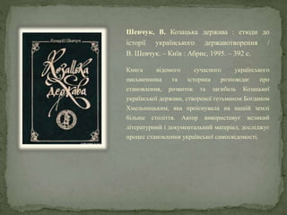 Шевчук, В. Козацька держава : етюди до
історії українського державотворення /
В. Шевчук. – Київ : Абрис, 1995. – 392 с.
Книга відомого сучасного українського
письменника та історика розповідає про
становлення, розвиток та загибель Козацької
української держави, створеної гетьманом Богданом
Хмельницьким, яка проіснувала на нашій землі
більше століття. Автор використовує великий
літературний і документальний матеріал, досліджує
процес становлення української самосвідомості.
 