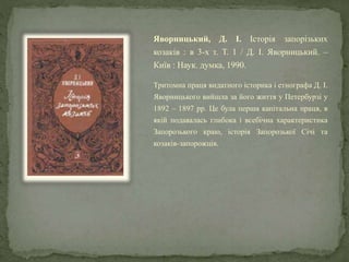 Яворницький, Д. І. Історія запорізьких
козаків : в 3-х т. Т. 1 / Д. І. Яворницький. –
Київ : Наук. думка, 1990.
Тритомна праця видатного історика і етнографа Д. І.
Яворницького вийшла за його життя у Петербурзі у
1892 – 1897 рр. Це була перша капітальна праця, в
якій подавалась глибока і всебічна характеристика
Запорозького краю, історія Запорозької Січі та
козаків-запорожців.
 