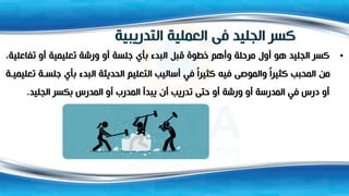 ‫التدريبية‬ ‫العملية‬ ‫فى‬ ‫الجليد‬ ‫كسر‬
•
‫تفاعل‬ ‫أو‬ ‫تعليمية‬ ‫ورشة‬ ‫أو‬ ‫جلسة‬ ‫بأي‬ ‫البدء‬ ‫قبل‬ ‫خطوة‬ ‫وأهم‬ ‫مرحلة‬ ‫أول‬ ‫هو‬ ‫الجليد‬ ‫كسر‬
،‫ية‬
‫جلس‬ ‫بأي‬ ‫البدء‬ ‫الحديثة‬ ‫التعليم‬ ‫أساليب‬ ‫في‬ ً‫ا‬‫كثير‬ ‫فيه‬ ‫والموصى‬ ً‫ا‬‫كثير‬ ‫المحبب‬ ‫من‬
‫ة‬ ‫تعليمي‬ ‫ة‬
‫الجليد‬ ‫بكسر‬ ‫المدرس‬ ‫أو‬ ‫المدرب‬ ‫يبدأ‬ ‫أن‬ ‫تدريب‬ ‫حتى‬ ‫أو‬ ‫ورشة‬ ‫أو‬ ‫المدرسة‬ ‫في‬ ‫درس‬ ‫أو‬
.
 