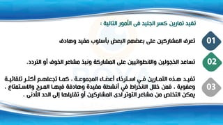 ‫التالية‬ ‫األمور‬ ‫فى‬ ‫الجليد‬ ‫كسر‬ ‫تمارين‬ ‫تفيد‬
:
‫وهادف‬ ‫مفيد‬ ‫بأسلوب‬ ‫البعض‬ ‫بعضهم‬ ‫على‬ ‫المشاركين‬ ‫تعرف‬ 01
‫التردد‬ ‫أو‬ ‫الخوف‬ ‫مشاعر‬ ‫ونبذ‬ ‫المشاركة‬ ‫على‬ ‫واالنطوائيين‬ ‫الخجولين‬ ‫تساعد‬
. 02
‫ة‬ ‫تلقائي‬ ‫ر‬ ‫أكت‬ ‫م‬ ‫تجعله‬ ‫ا‬ ‫كم‬ ، ‫ة‬ ‫المجموع‬ ‫اء‬ ‫أعض‬ ‫ترخاء‬ ‫اس‬ ‫ي‬ ‫ف‬ ‫ارين‬ ‫التم‬ ‫ذت‬ ‫ه‬ ‫د‬ ‫تفي‬
، ‫تمتا‬ ‫واالس‬ ‫رو‬ ‫الم‬ ‫ا‬ ‫فيه‬ ‫وهادفة‬ ‫مفيدة‬ ‫أنشطة‬ ‫في‬ ‫االنخراط‬ ‫خالل‬ ‫فمن‬ ، ‫وعفوية‬
‫األدنى‬ ‫الحد‬ ‫إلى‬ ‫تقليلها‬ ‫أو‬ ‫المشاركين‬ ‫لدى‬ ‫التوتر‬ ‫مشاعر‬ ‫من‬ ‫التخلص‬ ‫يمكن‬
.
03
 