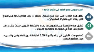 ‫التالية‬ ‫األمور‬ ‫فى‬ ‫الجليد‬ ‫كسر‬ ‫تمارين‬ ‫تفيد‬
:
‫و‬ ‫الن‬ ‫ن‬ ‫م‬ ‫امج‬ ‫البرن‬ ‫هذا‬ ‫كان‬ ‫إذا‬ ‫السيما‬ ،‫منفتح‬ ‫مناخ‬ ‫إيجاد‬ ‫على‬ ‫التمارين‬ ‫هذت‬ ‫تعمل‬
‫المشاركين‬ ‫مشاركة‬ ‫على‬ ‫يعتمد‬ ‫الذي‬
.
04
‫ل‬ ‫ك‬ ‫رط‬ ‫ينخ‬ ‫بحي‬ ،‫وري‬ ‫الف‬ ‫اط‬ ‫باالرتب‬ ‫رف‬ ‫يع‬ ‫ا‬ ‫م‬ ‫ارين‬ ‫التم‬ ‫ن‬ ‫م‬ ‫ة‬ ‫النوعي‬ ‫ذت‬ ‫ه‬ ‫ه‬ ‫تحق‬
‫والتفاعل‬ ‫والمتابعة‬ ‫المشاركة‬ ‫في‬ ً‫ا‬‫فور‬ ‫المشاركين‬
.
05
‫د‬ ‫والم‬ ‫اركين‬ ‫المش‬ ‫ين‬ ‫ب‬ ‫ة‬ ‫المتبادل‬ ‫ة‬ ‫الثق‬ ‫ة‬ ‫وتنمي‬ ‫اء‬ ‫بن‬ ‫في‬ ‫التمارين‬ ‫هذت‬ ‫تساهم‬
، ‫رب‬
‫البعض‬ ‫بعضهم‬ ‫وبين‬
.
06
 