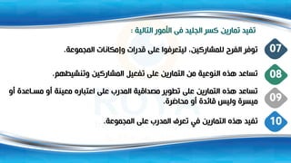 ‫التالية‬ ‫األمور‬ ‫فى‬ ‫الجليد‬ ‫كسر‬ ‫تمارين‬ ‫تفيد‬
:
‫المجموعة‬ ‫وإمكانات‬ ‫قدرات‬ ‫على‬ ‫ليتعرفوا‬ ،‫للمشاركين‬ ‫الفرو‬ ‫توفر‬
. 07
‫وتنشيطهم‬ ‫المشاركين‬ ‫تفعيل‬ ‫على‬ ‫التمارين‬ ‫من‬ ‫النوعية‬ ‫هذت‬ ‫تساعد‬
. 08
‫اعد‬ ‫مس‬ ‫أو‬ ‫معينة‬ ‫اعتبارت‬ ‫على‬ ‫المدرب‬ ‫مصداقية‬ ‫تطوير‬ ‫على‬ ‫التمارين‬ ‫هذت‬ ‫تساعد‬
‫أو‬ ‫ة‬
‫محاضرة‬ ‫أو‬ ‫قائدة‬ ‫وليس‬ ‫ميسرة‬
. 09
‫المجموعة‬ ‫على‬ ‫المدرب‬ ‫تعرف‬ ‫في‬ ‫التمارين‬ ‫هذت‬ ‫تفيد‬
. 10
 