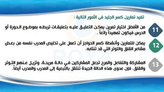‫التالية‬ ‫األمور‬ ‫فى‬ ‫الجليد‬ ‫كسر‬ ‫تمارين‬ ‫تفيد‬
:
‫ال‬ ‫و‬ ‫بموض‬ ‫ه‬ ‫تربط‬ ‫ات‬ ‫بتعليق‬ ‫ه‬ ‫علي‬ ‫ه‬ ‫التعلي‬ ‫ن‬ ‫يمك‬ ‫تمرين‬ ‫اختيار‬ ‫األفضل‬ ‫من‬
‫أو‬ ‫دورة‬
ً‫ا‬‫رائع‬ ً‫ا‬‫تمهيد‬ ‫فيكون‬ ‫الدرس‬
. 11
‫من‬ ‫نفسه‬ ‫المدرب‬ ‫تخليص‬ ‫على‬ ‫تعمل‬ ‫أن‬ ‫الحواجز‬ ‫كسر‬ ‫وأنشطة‬ ‫للتمارين‬ ‫يمكن‬
‫ض‬ ‫بع‬
‫تنتابه‬ ‫قد‬ ‫التي‬ ‫والتوتر‬ ‫القله‬ ‫مشاعر‬
.
12
‫وت‬ ‫الت‬ ‫نهم‬ ‫ع‬ ‫ل‬ ‫وتزي‬ ،‫ة‬ ‫مريح‬ ‫ة‬ ‫حال‬ ‫ي‬ ‫ف‬ ‫المشاركين‬ ‫تجعل‬ ‫والمرو‬ ‫والتفاعل‬ ‫المشاركة‬
‫ر‬
‫أيض‬ ‫والمدرب‬ ‫المدرب‬ ‫إلى‬ ‫بالتبعية‬ ‫تنتقل‬ ‫الجيدة‬ ‫الحالة‬ ‫هذت‬ ‫عدوى‬ ‫فإن‬ ،‫والقله‬
ً‫ا‬
.
13
 