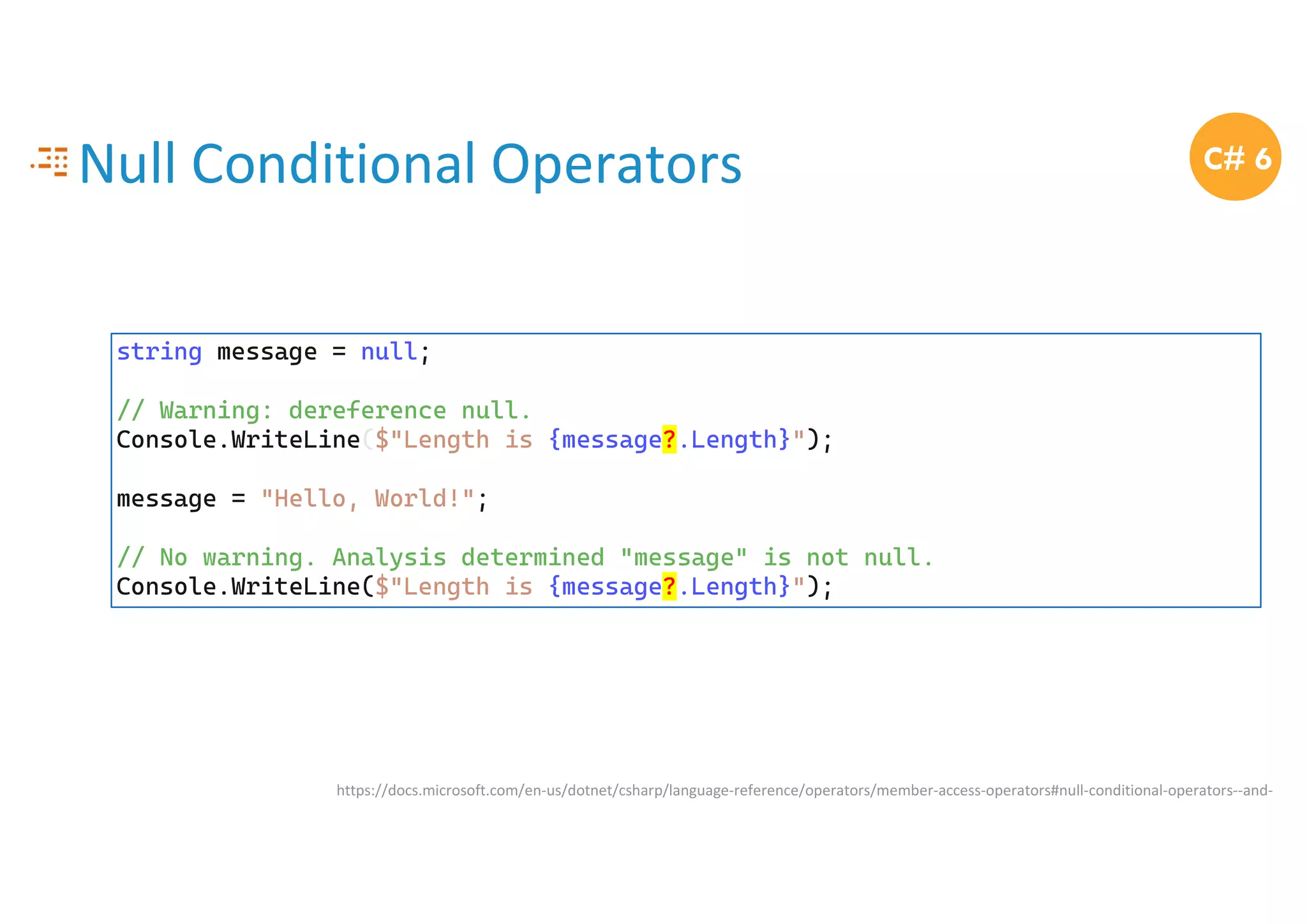 Null Conditional Operators
https://docs.microsoft.com/en-us/dotnet/csharp/language-reference/operators/member-access-operators#null-conditional-operators--and-
C# 6
string message = null;
// Warning: dereference null.
Console.WriteLine($"Length is {message?.Length}");
message = "Hello, World!";
// No warning. Analysis determined "message" is not null.
Console.WriteLine($"Length is {message?.Length}");
 