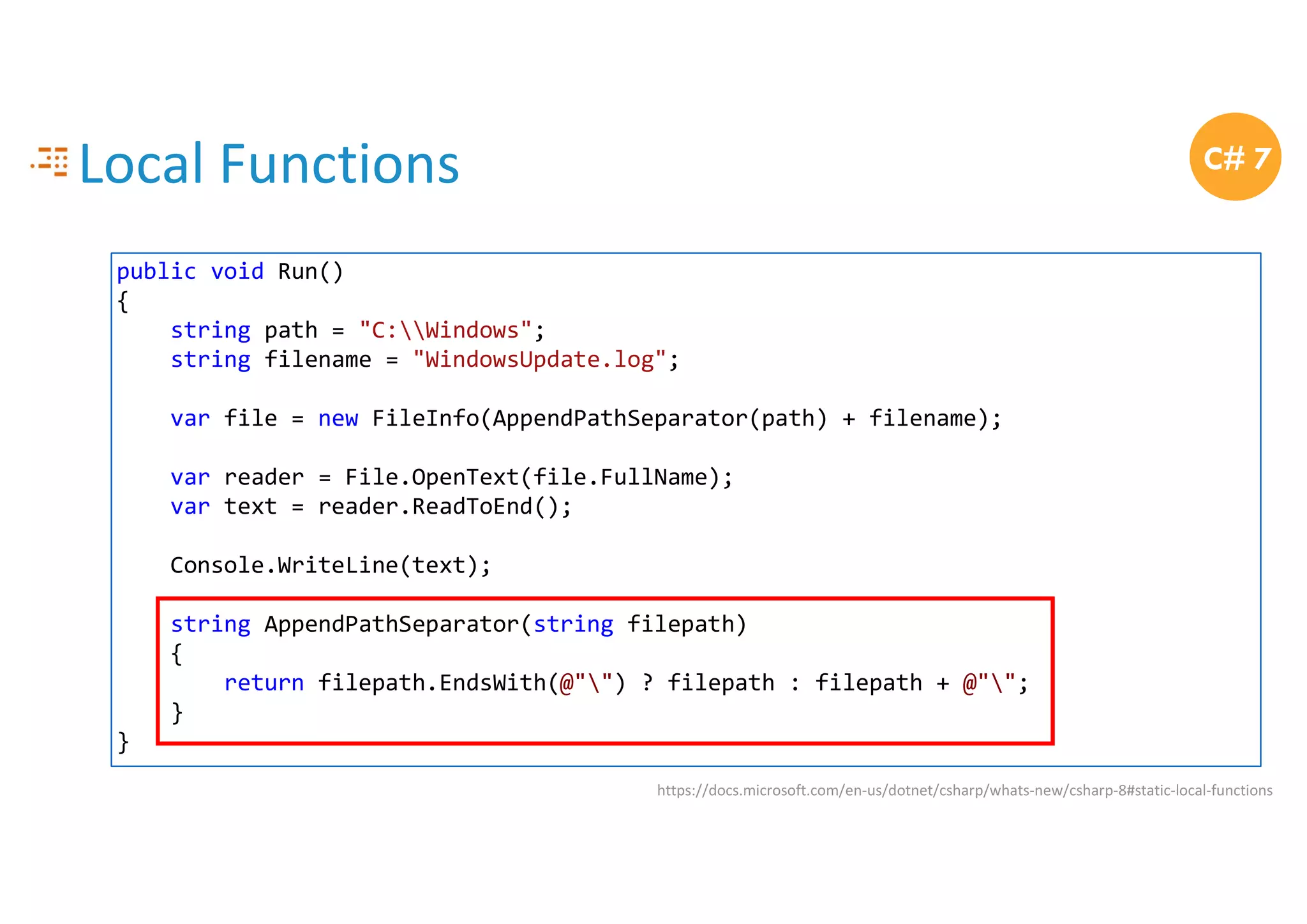 Local Functions
https://docs.microsoft.com/en-us/dotnet/csharp/whats-new/csharp-8#static-local-functions
C# 7
public void Run()
{
string path = "C:Windows";
string filename = "WindowsUpdate.log";
var file = new FileInfo(AppendPathSeparator(path) + filename);
var reader = File.OpenText(file.FullName);
var text = reader.ReadToEnd();
Console.WriteLine(text);
string AppendPathSeparator(string filepath)
{
return filepath.EndsWith(@"") ? filepath : filepath + @"";
}
}
 