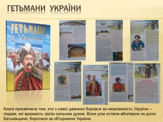 ГЕТЬМАНИ УКРАЇНИ
Книга присвячена тим, хто з сивої давнини боровся за незалежність України –
людям, які вражають своїм сильним духом. Вони усім єством вболівали за долю
Батьківщини, боролися за об’єднання України.
 