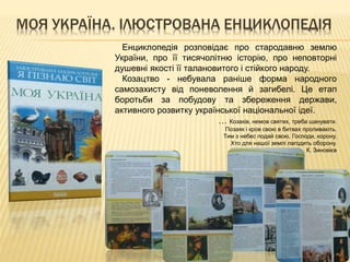 МОЯ УКРАЇНА. ІЛЮСТРОВАНА ЕНЦИКЛОПЕДІЯ
Енциклопедія розповідає про стародавню землю
України, про її тисячолітню історію, про неповторні
душевні якості її талановитого і стійкого народу.
Козацтво - небувала раніше форма народного
самозахисту від поневолення й загибелі. Це етап
боротьби за побудову та збереження держави,
активного розвитку української національної ідеї.
… Козаків, немов святих, треба шанувати.
Позаяк і кров свою в битвах проливають.
Тим з небес подай свою, Господи, корону,
Хто для нашої землі лагодить оборону.
К. Зиновієв
 