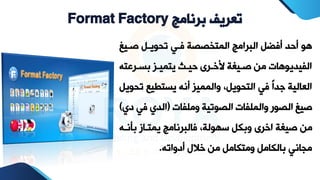 ‫برنامج‬ ‫تعريف‬
Format Factory
‫صيي‬ ‫تووييل‬ ‫في‬ ‫المتخصصة‬ ‫البرامج‬ ‫أفضل‬ ‫أحد‬ ‫هو‬
‫غ‬
‫بسيرعت‬ ‫يتميير‬ ‫حييت‬ ‫خريرح‬ ‫صييةة‬ ‫من‬ ‫الفيديوهات‬
‫ه‬
‫ت‬ ‫يستطيع‬ ‫أنه‬ ‫والممير‬ ،‫التوويل‬ ‫ف‬ ً‫ا‬‫جد‬ ‫العالية‬
‫وويل‬
‫وملفات‬ ‫الصوتية‬ ‫والملفات‬ ‫الصور‬ ‫صيغ‬
(
‫ف‬ ‫الدي‬
‫دي‬
)
‫ب‬ ‫يمتياز‬ ‫فالبرنامج‬ ،‫سهولة‬ ‫وبكل‬ ‫اررح‬ ‫صيةة‬ ‫من‬
‫نيه‬
‫أدواته‬ ‫رالل‬ ‫من‬ ‫ومتكامل‬ ‫بالكامل‬ ‫مجان‬
.
 
