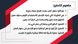 ‫التحفيز‬ ‫مفهوم‬
:
➢
‫معينة‬ ‫حاجات‬ ‫إشباع‬ ‫بهدف‬ ‫الفرد‬ ‫سلوك‬ ‫إثارة‬ ‫هو‬
.
➢
‫بسلوك‬ ‫القيام‬ ‫و‬ ‫لالستجابة‬ ‫اإلنسان‬ ‫تحرك‬ ‫التي‬ ‫المثيرات‬ ‫هي‬
‫معين‬
‫معين‬ ‫أداء‬ ‫انجاز‬ ‫على‬ ‫والمساعدة‬ ‫معين‬ ‫هدف‬ ‫لتحقيق‬
.
➢
‫التحفيز‬
:
‫ما‬ ٍ‫ء‬‫شي‬ ‫َل‬‫م‬‫ع‬ ‫إلى‬ ‫يدفعنا‬ ‫الذي‬ ‫الدافع‬
.
➢
‫التحفيز‬
:
‫أف‬ ٍ‫ك‬‫سلو‬ ‫إلى‬ ‫اإلنسان‬ ‫تدفع‬ ‫إشارة‬ ‫أو‬ ‫فعل‬ ‫أو‬ ‫قول‬ ُّ
‫كل‬
‫ضل‬
➢
‫التحفيز‬
:
‫بالجس‬ ‫ال‬ ‫ُّوح‬
‫بالر‬ ‫مباشرة‬ ‫عالقة‬ ‫لها‬ ‫َّة‬
‫نفسي‬ ‫عملية‬
‫د‬
.
 