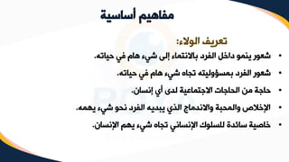 ‫أساسية‬ ‫مفاهيم‬
‫الوالء‬ ‫تعريف‬
:
•
‫حياته‬ ‫في‬ ‫هام‬ ‫شيء‬ ‫إلى‬ ‫باالنتماء‬ ‫الفرد‬ ‫داخل‬ ‫ينمو‬ ‫شعور‬
.
•
‫حياته‬ ‫في‬ ‫هام‬ ‫شيء‬ ‫تجاه‬ ‫بمسؤوليته‬ ‫الفرد‬ ‫شعور‬
.
•
‫إنسان‬ ‫أي‬ ‫لدى‬ ‫االجتماعية‬ ‫الحاجات‬ ‫من‬ ‫حاجة‬
.
•
‫يهمه‬ ‫شيء‬ ‫نحو‬ ‫الفرد‬ ‫يبديه‬ ‫الذي‬ ‫واالندماج‬ ‫والمحبة‬ ‫اإلخالص‬
.
•
‫اإلنسان‬ ‫يهم‬ ‫شيء‬ ‫تجاه‬ ‫اإلنساني‬ ‫للسلوك‬ ‫سائدة‬ ‫خاصية‬
.
 