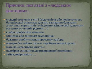  складні стосунки в сім’ї (відсутність або недостатність
батьківської опіки над дітьми, вживання батьками
алкоголю, наркотиків; очікування фінансової допомоги
від одного з членів родини ….)
 слабкі професійні навички;
 зависока або занизька самооцінка;
 бажання зробити запаморочливу кар’єру;
 швидко без зайвих зусиль заробити великі гроші;
 жага до «красивого життя»;
 надмірна схильність до ризикованої поведінки;
 зайва довірливість ….
 
