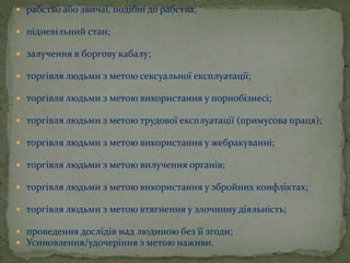 рабство або звичаї, подібні до рабства;
 підневільний стан;
 залучення в боргову кабалу;
 торгівля людьми з метою сексуальної експлуатації;
 торгівля людьми з метою використання у порнобізнесі;
 торгівля людьми з метою трудової експлуатації (примусова праця);
 торгівля людьми з метою використання у жебракуванні;
 торгівля людьми з метою вилучення органів;
 торгівля людьми з метою використання у збройних конфліктах;
 торгівля людьми з метою втягнення у злочинну діяльність;
 проведення дослідів над людиною без її згоди;
 Усиновлення/удочеріння з метою наживи.
 