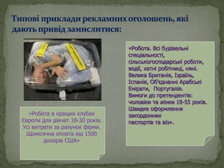 «Робота в кращих клубах
Європи для дівчат 18-30 років.
Усі витрати за рахунок фірми.
Щомісячна оплата від 1500
доларів США»
«Робота. Всі будівельні
спеціальності,
сільськогосподарські роботи,
водії, хатні робітниці, няні.
Велика Британія, Ізраїль,
Іспанія, Об’єднанні Арабські
Емірати, Португалія.
Вимоги до претендентів:
чоловіки та жінки 18-55 років.
Швидке оформлення
закордонних
паспортів та віз».
 