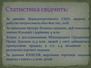  За даними Держдепартаменту США, щороку в
рабство потрапляють 600-800 тис. осіб.
 За оцінками Центру безпеки людини, цей показник
значно більший і дорівнює 4 млн.
 Згідно з дослідженнями Міжнародної Організації
Праці, близько 12,3 млн. людей у світі займаються
примусовою працею, в т.ч. 2.4 мільйони – в
результаті торгівлі людьми.
 За даними ЮНІСЕФ, жертвами торгівців людьми
щороку стають 1,2 млн. дітей.
 