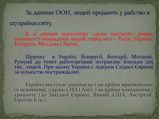 В 11 держав відмічених «дуже високий» рівень
активності викрадачів людей, серед них – Росія, Україна,
Білорусь, Молдова і Литва.
Щороку в Україні, Білорусії, Болгарії, Молдові,
Румунії до тенет работоргівців потрапляє близько 225
тис. людей. При цьому Україна є лідером Східної Європи
за кількістю постраждалих.
Україна виступає одночасно і як країна призначення
(в основному, з країн СНД і Азії), і як країна походження і
транзиту (до Західної Європи, Японії, США, Австралії,
Ізраїлю й ін.).
 