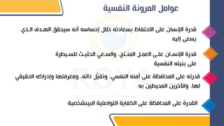 ‫النفسية‬ ‫المرونة‬ ‫عوام‬
‫ا‬ ‫الهغدف‬ ‫يحقق‬ ‫نه‬ ‫ه‬ ‫إدسا‬ ‫خالل‬ ‫بسعادته‬ ‫االدتفاظ‬ ‫على‬ ‫اينسان‬ ‫قدرة‬
‫لغذي‬
‫إليه‬ ‫يسعى‬
‫للسغيط‬ ‫الحثيغ‬ ‫والسغعي‬ ‫المنغتال‬ ‫العمغ‬ ‫علغى‬ ‫اينسغان‬ ‫قدرة‬
‫رة‬
‫النفسية‬ ‫بنيته‬ ‫على‬
‫الحق‬ ‫وإدراكه‬ ‫ومعرفتها‬ ‫ذاتهل‬ ُّ‫ب‬‫وتق‬ ‫النفسيل‬ ‫منه‬ ‫على‬ ‫المحافظة‬ ‫على‬ ‫قدرته‬
‫يقي‬
‫به‬ ‫المحيطين‬ ‫ولآلخرين‬ ‫لهال‬
‫التواصلية‬ ‫الكفاية‬ ‫على‬ ‫المحافظة‬ ‫على‬ ‫القدرة‬
‫البينشخدية‬
 